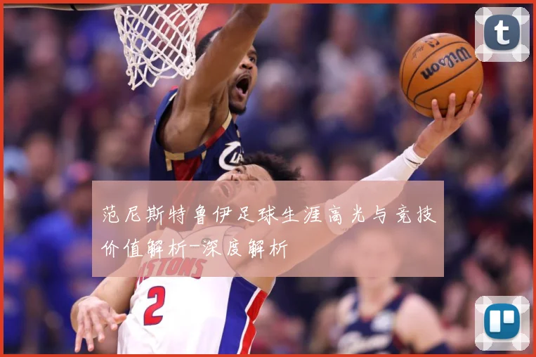 范尼斯特鲁伊足球生涯高光与竞技价值解析-深度解析