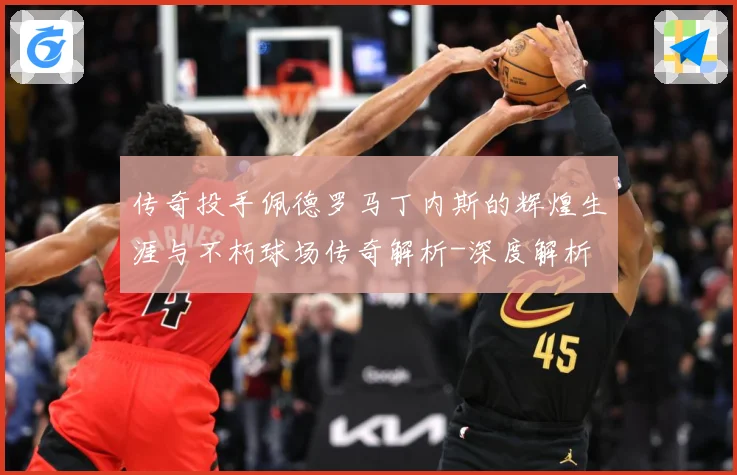 传奇投手佩德罗马丁内斯的辉煌生涯与不朽球场传奇解析-深度解析