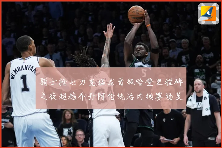 骑士抢七力克猛龙晋级哈登里程碑之夜超越乔丹阿伦统治内线赛场复盘-深度解析