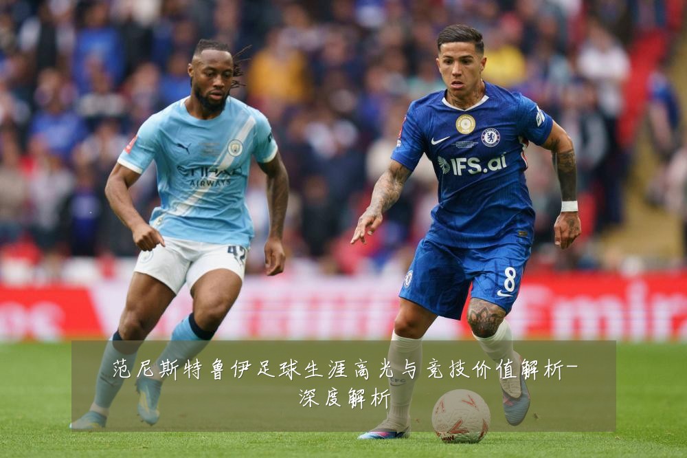 范尼斯特鲁伊足球生涯高光与竞技价值解析-深度解析